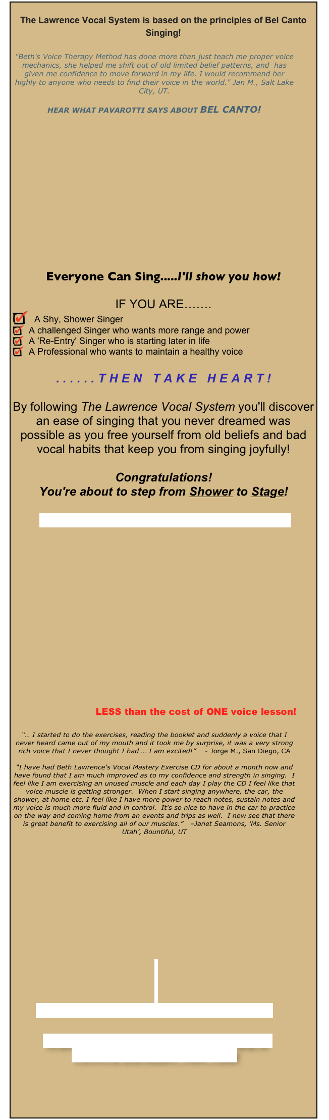 
The Lawrence Vocal System is based on the principles of Bel Canto Singing!

"Beth's Voice Therapy Method has done more than just teach me proper voice mechanics, she helped me shift out of old limited belief patterns, and  has given me confidence to move forward in my life. I would recommend her highly to anyone who needs to find their voice in the world." Jan M., Salt Lake City, UT.

HEAR WHAT PAVAROTTI SAYS ABOUT BEL CANTO!














Everyone Can Sing.....I'll show you how!

IF YOU ARE…….
  A Shy, Shower Singer
  A challenged Singer who wants more range and power
  A 'Re-Entry' Singer who is starting later in life
  A Professional who wants to maintain a healthy voice

......THEN TAKE HEART!

By following The Lawrence Vocal System you'll discover an ease of singing that you never dreamed was possible as you free yourself from old beliefs and bad vocal habits that keep you from singing joyfully!

Congratulations!  
You're about to step from Shower to Stage!

READ MORE & ORDER YOUR BOOK NOW!









  





LESS than the cost of ONE voice lesson!

“… I started to do the exercises, reading the booklet and suddenly a voice that I never heard came out of my mouth and it took me by surprise, it was a very strong rich voice that I never thought I had … I am excited!”    - Jorge M., San Diego, CA

“I have had Beth Lawrence's Vocal Mastery Exercise CD for about a month now and have found that I am much improved as to my confidence and strength in singing.  I feel like I am exercising an unused muscle and each day I play the CD I feel like that voice muscle is getting stronger.  When I start singing anywhere, the car, the shower, at home etc. I feel like I have more power to reach notes, sustain notes and my voice is much more fluid and in control.  It's so nice to have in the car to practice on the way and coming home from an events and trips as well.  I now see that there is great benefit to exercising all of our muscles.”   –Janet Seamons, ‘Ms. Senior Utah’, Bountiful, UT













Prefer private coaching with Beth?  


WOULD YOU LIKE TO HAVE BETH DO A 
PRIVATE CONCERT FOR YOU?





